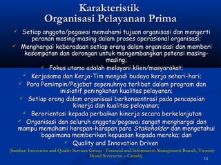 13
KarakteristikKarakteristik
Organisasi Pelayanan PrimaOrganisasi Pelayanan Prima
 Setiap anggota/pegawai memahami tujuan organisasi dan mengertiSetiap anggota/pegawai memahami tujuan organisasi dan mengerti
peranan masing-masing dalam proses operasional organisasi;peranan masing-masing dalam proses operasional organisasi;
 Menghargai keberadaan setiap orang dalam organisasi dan memberiMenghargai keberadaan setiap orang dalam organisasi dan memberi
kesempatan dan dorongan untuk mengembangkan potensi masing-kesempatan dan dorongan untuk mengembangkan potensi masing-
masing;masing;
 Fokus utama adalah melayani klien/masyarakat;Fokus utama adalah melayani klien/masyarakat;
 Kerjasama dan Kerja-Tim menjadi budaya kerja sehari-hari;Kerjasama dan Kerja-Tim menjadi budaya kerja sehari-hari;
 Para Pemimpin/Pejabat sepenuhnya terlibat dalam program danPara Pemimpin/Pejabat sepenuhnya terlibat dalam program dan
inisiatif peningkatan kualitas pelayanan;inisiatif peningkatan kualitas pelayanan;
 Setiap orang dalam organisasi berkonsentrasi pada pencapaianSetiap orang dalam organisasi berkonsentrasi pada pencapaian
kinerja dan kualitas pelayanan;kinerja dan kualitas pelayanan;
 Berorientasi kepada perbaikan kinerja secara berkelanjutanBerorientasi kepada perbaikan kinerja secara berkelanjutan
 Organisasi dan seluruh anggota/pegawai sangat menghargai danOrganisasi dan seluruh anggota/pegawai sangat menghargai dan
mampu memahami harapan-harapan paramampu memahami harapan-harapan para StakeholderStakeholder dan mengetahuidan mengetahui
bagaimana memberikan kepuasan kepada mereka; danbagaimana memberikan kepuasan kepada mereka; dan
 Quality and Innovation DrivenQuality and Innovation Driven
(Sumber: Innovative and Quality Services Group - Financial and Information Management Branch, Treasury(Sumber: Innovative and Quality Services Group - Financial and Information Management Branch, Treasury
Board Secretariat – Canada)Board Secretariat – Canada)
 