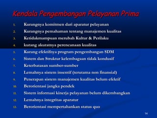 14
Kendala Pengembangan Pelayanan PrimaKendala Pengembangan Pelayanan Prima
1.1. Kurangnya komitmen dari aparatur pelayananKurangnya komitmen dari aparatur pelayanan
2.2. Kurangnya pemahaman tentang manajemen kualitasKurangnya pemahaman tentang manajemen kualitas
3.3. Ketidakmampuan merubah Kultur & PerilakuKetidakmampuan merubah Kultur & Perilaku
4.4. kurang akuratnya perencanaan kualitaskurang akuratnya perencanaan kualitas
5.5. Kurang efektifnya program pengembangan SDMKurang efektifnya program pengembangan SDM
6.6. Sistem dan Struktur kelembagaan tidak kondusifSistem dan Struktur kelembagaan tidak kondusif
7.7. Keterbatasan sumber-sumberKeterbatasan sumber-sumber
8.8. Lemahnya sistem insentif (terutama non finansial)Lemahnya sistem insentif (terutama non finansial)
9.9. Penerapan sistem manajemen kualitas belum efektifPenerapan sistem manajemen kualitas belum efektif
10.10. Berorientasi jangka pendekBerorientasi jangka pendek
11.11. Sistem informasi kinerja pelayanan belum dikembangkanSistem informasi kinerja pelayanan belum dikembangkan
12.12. Lemahnya integritas aparaturLemahnya integritas aparatur
13.13. Berorientasi mempertahankan status quoBerorientasi mempertahankan status quo
 