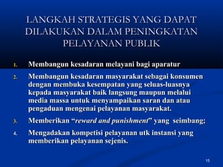 15
LANGKAH STRATEGIS YANG DAPATLANGKAH STRATEGIS YANG DAPAT
DILAKUKAN DALAM PENINGKATANDILAKUKAN DALAM PENINGKATAN
PELAYANAN PUBLIKPELAYANAN PUBLIK
1.1. Membangun kesadaran melayani bagi aparaturMembangun kesadaran melayani bagi aparatur
2.2. Membangun kesadaran masyarakat sebagai konsumenMembangun kesadaran masyarakat sebagai konsumen
dengan membuka kesempatan yang seluas-luasnyadengan membuka kesempatan yang seluas-luasnya
kepada masyarakat baik langsung maupun melaluikepada masyarakat baik langsung maupun melalui
media massa untuk menyampaikan saran dan ataumedia massa untuk menyampaikan saran dan atau
pengaduan mengenai pelayanan masyarakat.pengaduan mengenai pelayanan masyarakat.
3.3. Memberikan “Memberikan “reward and punishmentreward and punishment” yang seimbang;” yang seimbang;
4.4. Mengadakan kompetisi pelayanan utk instansi yangMengadakan kompetisi pelayanan utk instansi yang
memberikan pelayanan sejenis.memberikan pelayanan sejenis.
 