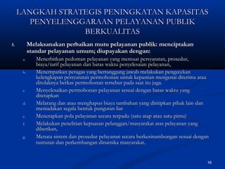 16
5.5. Melaksanakan perbaikan mutu pelayanan publik: menciptakanMelaksanakan perbaikan mutu pelayanan publik: menciptakan
standar pelayanan umum; diupayakan dengan:standar pelayanan umum; diupayakan dengan:
a.a. Menerbitkan pedoman pelayanan yang memuat persyaratan, prosedur,Menerbitkan pedoman pelayanan yang memuat persyaratan, prosedur,
biaya/tarif pelayanan dan batas waktu penyelesaian pelayanan,biaya/tarif pelayanan dan batas waktu penyelesaian pelayanan,
b.b. Menempatkan petugas yang bertanggung jawab melakukan pengecekanMenempatkan petugas yang bertanggung jawab melakukan pengecekan
kelengkapan persyaratan permohonan untuk kepastian mengenai diterima ataukelengkapan persyaratan permohonan untuk kepastian mengenai diterima atau
ditolaknya berkas permohonan tersebut pada saat itu juga.ditolaknya berkas permohonan tersebut pada saat itu juga.
c.c. Menyelesaikan permohonan pelayanan sesuai dengan batas waktu yangMenyelesaikan permohonan pelayanan sesuai dengan batas waktu yang
ditetapkanditetapkan
d.d. Melarang dan atau menghapus biaya tambahan yang dititipkan pihak lain danMelarang dan atau menghapus biaya tambahan yang dititipkan pihak lain dan
meniadakan segala bentuk pungutan liarmeniadakan segala bentuk pungutan liar
e.e. Menerapkan pola pelayanan secara terpadu (satu atap atau satu pintu)Menerapkan pola pelayanan secara terpadu (satu atap atau satu pintu)
f.f. Melakukan penelitian kepuasan pelanggan/masyarakat atas pelayanan yangMelakukan penelitian kepuasan pelanggan/masyarakat atas pelayanan yang
diberikan,diberikan,
g.g. Menata sistem dan prosedur pelayanan secara berkesinambungan sesuai denganMenata sistem dan prosedur pelayanan secara berkesinambungan sesuai dengan
tuntutan dan perkembangan dinamika masyarakattuntutan dan perkembangan dinamika masyarakat..
LANGKAH STRATEGIS PENINGKATAN KAPASITASLANGKAH STRATEGIS PENINGKATAN KAPASITAS
PENYELENGGARAAN PELAYANAN PUBLIKPENYELENGGARAAN PELAYANAN PUBLIK
BERKUALITASBERKUALITAS
 