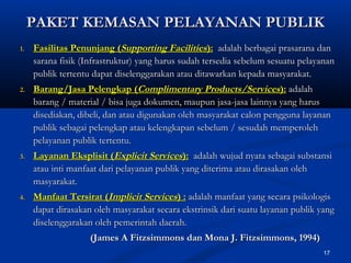 17
PAKET KEMASAN PELAYANAN PUBLIKPAKET KEMASAN PELAYANAN PUBLIK
1.1. Fasilitas Penunjang (Fasilitas Penunjang (Supporting FacilitiesSupporting Facilities):): adalah berbagai prasarana danadalah berbagai prasarana dan
sarana fisik (Infrastruktur) yang harus sudah tersedia sebelum sesuatu pelayanansarana fisik (Infrastruktur) yang harus sudah tersedia sebelum sesuatu pelayanan
publik tertentu dapat diselenggarakan atau ditawarkan kepada masyarakat.publik tertentu dapat diselenggarakan atau ditawarkan kepada masyarakat.
2.2. Barang/Jasa Pelengkap (Barang/Jasa Pelengkap (Complimentary Products/ServicesComplimentary Products/Services):): adalahadalah
barang / material / bisa juga dokumen, maupun jasa-jasa lainnya yang harusbarang / material / bisa juga dokumen, maupun jasa-jasa lainnya yang harus
disediakan, dibeli, dan atau digunakan oleh masyarakat calon pengguna layanandisediakan, dibeli, dan atau digunakan oleh masyarakat calon pengguna layanan
publik sebagai pelengkap atau kelengkapan sebelum / sesudah memperolehpublik sebagai pelengkap atau kelengkapan sebelum / sesudah memperoleh
pelayanan publik tertentu.pelayanan publik tertentu.
3.3. Layanan Eksplisit (Layanan Eksplisit (Explicit ServicesExplicit Services):): adalah wujud nyata sebagai substansiadalah wujud nyata sebagai substansi
atau inti manfaat dari pelayanan publik yang diterima atau dirasakan olehatau inti manfaat dari pelayanan publik yang diterima atau dirasakan oleh
masyarakat.masyarakat.
4.4. Manfaat Tersirat (Manfaat Tersirat (Implicit ServicesImplicit Services) :) : adalah manfaat yang secara psikologisadalah manfaat yang secara psikologis
dapat dirasakan oleh masyarakat secara ekstrinsik dari suatu layanan publik yangdapat dirasakan oleh masyarakat secara ekstrinsik dari suatu layanan publik yang
diselenggarakan oleh pemerintah daerah.diselenggarakan oleh pemerintah daerah.
(James A Fitzsimmons dan Mona J. Fitzsimmons, 1994)(James A Fitzsimmons dan Mona J. Fitzsimmons, 1994)
 