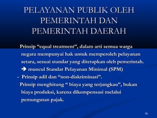 18
PELAYANAN PUBLIK OLEHPELAYANAN PUBLIK OLEH
PEMERINTAH DANPEMERINTAH DAN
PEMERINTAH DAERAHPEMERINTAH DAERAH
- Prinsip “equal treatment”, dalam arti semua wargaPrinsip “equal treatment”, dalam arti semua warga
negara mempunyai hak untuk memperoleh pelayanannegara mempunyai hak untuk memperoleh pelayanan
setara, sesuai standar yang ditetapkan oleh pemerintah.setara, sesuai standar yang ditetapkan oleh pemerintah.
 muncul Standar Pelayanan Minimal (SPM)muncul Standar Pelayanan Minimal (SPM)
- Prinsip adil dan “non-diskriminasi”.- Prinsip adil dan “non-diskriminasi”.
- Prinsip menghitung “ biaya yang terjangkau”, bukanPrinsip menghitung “ biaya yang terjangkau”, bukan
biaya produksi, karena dikompensasi melaluibiaya produksi, karena dikompensasi melalui
pemungutan pajak.pemungutan pajak.
 