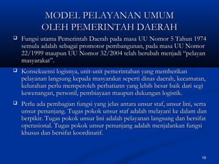 19
 Fungsi utama Pemerintah Daerah pada masa UU Nomor 5 Tahun 1974Fungsi utama Pemerintah Daerah pada masa UU Nomor 5 Tahun 1974
semula adalah sebagai promotor pembangunan, pada masa UU Nomorsemula adalah sebagai promotor pembangunan, pada masa UU Nomor
22/1999 maupun UU Nomor 32/2004 telah berubah menjadi “pelayan22/1999 maupun UU Nomor 32/2004 telah berubah menjadi “pelayan
masyarakat”.masyarakat”.
 Konsekuensi logisnya, unit-unit pemerintahan yang memberikanKonsekuensi logisnya, unit-unit pemerintahan yang memberikan
pelayanan langsung kepada masyarakat seperti dinas daerah, kecamatan,pelayanan langsung kepada masyarakat seperti dinas daerah, kecamatan,
kelurahan perlu memperoleh perhatiann yang lebih besar baik dari segikelurahan perlu memperoleh perhatiann yang lebih besar baik dari segi
kewenangan, personil, pembiayaan maupun dukungan logistik.kewenangan, personil, pembiayaan maupun dukungan logistik.
 Perlu ada pembagian fungsi yang jelas antara unsur staf, unsur lini, sertaPerlu ada pembagian fungsi yang jelas antara unsur staf, unsur lini, serta
unsur penunjang. Tugas pokok unsur staf adalah melayani ke dalam danunsur penunjang. Tugas pokok unsur staf adalah melayani ke dalam dan
berpikir. Tugas pokok unsur lini adalah pelayanan langsung dan bersifatberpikir. Tugas pokok unsur lini adalah pelayanan langsung dan bersifat
operasional. Tugas pokok unsur penunjang adalah menjalankan fungsioperasional. Tugas pokok unsur penunjang adalah menjalankan fungsi
khusus dan bersifat koordinatif.khusus dan bersifat koordinatif.
MODEL PELAYANAN UMUMMODEL PELAYANAN UMUM
OLEH PEMERINTAH DAERAHOLEH PEMERINTAH DAERAH
 