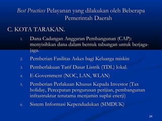 24
Best PracticesBest Practices Pelayanan yang dilakukan oleh BeberapaPelayanan yang dilakukan oleh Beberapa
Pemerintah DaerahPemerintah Daerah
C. KOTA TARAKAN.C. KOTA TARAKAN.
1.1. Dana Cadangan Anggaran Pembangunan (CAP):Dana Cadangan Anggaran Pembangunan (CAP):
menyisihkan dana dalam bentuk tabungan untuk berjaga-menyisihkan dana dalam bentuk tabungan untuk berjaga-
jagajaga..
2.2. Pemberian Fasilitas Askes bagi Keluarga miskinPemberian Fasilitas Askes bagi Keluarga miskin
3.3. Pemberlakuan Tarif Dasar Listrik (TDL) lokal.Pemberlakuan Tarif Dasar Listrik (TDL) lokal.
4.4. E-Government (NOC, LAN, WLAN)E-Government (NOC, LAN, WLAN)
5.5. Pemberian Perlakuan Khusus Kepada Investor (TaxPemberian Perlakuan Khusus Kepada Investor (Tax
holiday, Percepatan pengurusan perijian, pembangunanholiday, Percepatan pengurusan perijian, pembangunan
infrastruktur terutama menjamin suplai enerji)infrastruktur terutama menjamin suplai enerji)
6.6. Sistem Informasi Kependudukan (SIMDUK)Sistem Informasi Kependudukan (SIMDUK)
 
