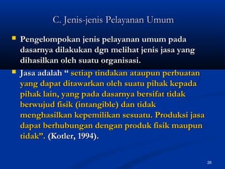 26
C. Jenis-jenis Pelayanan UmumC. Jenis-jenis Pelayanan Umum
 Pengelompokan jenis pelayanan umum padaPengelompokan jenis pelayanan umum pada
dasarnya dilakukan dgn melihat jenis jasa yangdasarnya dilakukan dgn melihat jenis jasa yang
dihasilkan oleh suatu organisasi.dihasilkan oleh suatu organisasi.
 Jasa adalah “Jasa adalah “ setiap tindakan ataupun perbuatansetiap tindakan ataupun perbuatan
yang dapat ditawarkan oleh suatu pihak kepadayang dapat ditawarkan oleh suatu pihak kepada
pihak lain, yang pada dasarnya bersifat tidakpihak lain, yang pada dasarnya bersifat tidak
berwujud fisik (intangible) dan tidakberwujud fisik (intangible) dan tidak
menghasilkan kepemilikan sesuatu. Produksi jasamenghasilkan kepemilikan sesuatu. Produksi jasa
dapat berhubungan dengan produk fisik maupundapat berhubungan dengan produk fisik maupun
tidak”.tidak”. (Kotler, 1994).(Kotler, 1994).
 