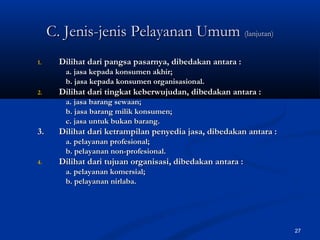 27
1.1. Dilihat dari pangsa pasarnya, dibedakan antara :Dilihat dari pangsa pasarnya, dibedakan antara :
a. jasa kepada konsumen akhir;a. jasa kepada konsumen akhir;
b. jasa kepada konsumen organisasional.b. jasa kepada konsumen organisasional.
2.2. Dilihat dari tingkat keberwujudan, dibedakan antara :Dilihat dari tingkat keberwujudan, dibedakan antara :
a. jasa barang sewaan;a. jasa barang sewaan;
b. jasa barang milik konsumen;b. jasa barang milik konsumen;
c. jasa untuk bukan barang.c. jasa untuk bukan barang.
3.3. Dilihat dari ketrampilan penyedia jasa, dibedakan antara :Dilihat dari ketrampilan penyedia jasa, dibedakan antara :
a. pelayanan profesional;a. pelayanan profesional;
b. pelayanan non-profesional.b. pelayanan non-profesional.
4.4. Dilihat dari tujuan organisasi, dibedakan antara :Dilihat dari tujuan organisasi, dibedakan antara :
a. pelayanan komersial;a. pelayanan komersial;
b. pelayanan nirlaba.b. pelayanan nirlaba.
C. Jenis-jenis Pelayanan UmumC. Jenis-jenis Pelayanan Umum (lanjutan)(lanjutan)
 