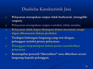 29
Duabelas Karakteristik JasaDuabelas Karakteristik Jasa
1.1. Pelayanan merupakan output tidak berbentukPelayanan merupakan output tidak berbentuk ((intangibleintangible
output).output).
2.2. Pelayanan merupakan output variabel, tidak standar.Pelayanan merupakan output variabel, tidak standar.
3.3. Pelayanan tidak dapat disimpan dalam inventori, tetapiPelayanan tidak dapat disimpan dalam inventori, tetapi
dapat dikonsumsi dalam produksi.dapat dikonsumsi dalam produksi.
4.4. Terdapat hubungan langsung yang erat denganTerdapat hubungan langsung yang erat dengan
pelanggan melalui proses pelayanan.pelanggan melalui proses pelayanan.
5.5. Pelanggan berpartisipasi dalam proses memberikanPelanggan berpartisipasi dalam proses memberikan
pelayanan.pelayanan.
6.6. Ketrampilan personil “diserahkan” atau diberikan secaraKetrampilan personil “diserahkan” atau diberikan secara
langsung kepada pelanggan.langsung kepada pelanggan.
 