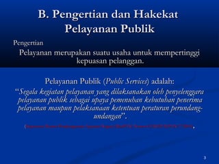 3
B. Pengertian dan HakekatB. Pengertian dan Hakekat
Pelayanan PublikPelayanan Publik
PengertianPengertian
PPelayanan merupakan suatu usaha untuk mempertinggielayanan merupakan suatu usaha untuk mempertinggi
kepuasan pelanggankepuasan pelanggan..
Pelayanan Publik (Pelayanan Publik (Public ServicesPublic Services) adalah:) adalah:
““Segala kegiatan pelayanan yang dilaksanakan oleh penyelenggaraSegala kegiatan pelayanan yang dilaksanakan oleh penyelenggara
pelayanan publik sebagai upaya pemenuhan kebutuhan penerimapelayanan publik sebagai upaya pemenuhan kebutuhan penerima
pelayanan maupun pelaksanaan ketentuan peraturan perundang-pelayanan maupun pelaksanaan ketentuan peraturan perundang-
undanganundangan”.”.
((Keputusan Menteri Pendayagunaan Aparatur Negara (MenPAN) Nomor 63/KEP/M.PAN/7/2003)Keputusan Menteri Pendayagunaan Aparatur Negara (MenPAN) Nomor 63/KEP/M.PAN/7/2003) ,,
 
