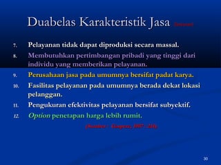 30
7.7. Pelayanan tidak dapat diproduksi secara massal.Pelayanan tidak dapat diproduksi secara massal.
8.8. Membutuhkan pertimbangan pribadi yang tinggi dariMembutuhkan pertimbangan pribadi yang tinggi dari
individu yang memberikan pelayanan.individu yang memberikan pelayanan.
9.9. Perusahaan jasa pada umumnya bersifat padat karya.Perusahaan jasa pada umumnya bersifat padat karya.
10.10. Fasilitas pelayanan pada umumnya berada dekat lokasiFasilitas pelayanan pada umumnya berada dekat lokasi
pelanggan.pelanggan.
11.11. Pengukuran efektivitas pelayanan bersifat subyektif.Pengukuran efektivitas pelayanan bersifat subyektif.
12.12. OptionOption penetapan harga lebih rumit.penetapan harga lebih rumit.
(Sumber : Gasperz, 1997 : 241).(Sumber : Gasperz, 1997 : 241).
Duabelas Karakteristik JasaDuabelas Karakteristik Jasa (lanjutan)(lanjutan)
 