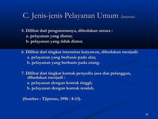31
5. Dilihat dari pengaturannya, dibedakan antara :5. Dilihat dari pengaturannya, dibedakan antara :
a. pelayanan yang diatur;a. pelayanan yang diatur;
b. pelayanan yang tidak diatur.b. pelayanan yang tidak diatur.
6. Dilihat dari tingkat intensitas karyawan, dibedakan menjadi:6. Dilihat dari tingkat intensitas karyawan, dibedakan menjadi:
a. pelayanan yang berbasis pada alat;a. pelayanan yang berbasis pada alat;
b. pelayanan yang berbasis pada orang.b. pelayanan yang berbasis pada orang.
7. Dilihat dari tingkat kontak penyedia jasa dan pelanggan,7. Dilihat dari tingkat kontak penyedia jasa dan pelanggan,
dibedakan menjadi :dibedakan menjadi :
a. pelayanan dengan kontak tinggi;a. pelayanan dengan kontak tinggi;
b. pelayanan dengan kontak rendah.b. pelayanan dengan kontak rendah.
(Sumber : Tjiptono, 1996 : 8-13).(Sumber : Tjiptono, 1996 : 8-13).
C. Jenis-jenis Pelayanan UmumC. Jenis-jenis Pelayanan Umum (lanjutan)(lanjutan)
 