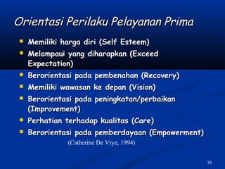 33
Orientasi Perilaku Pelayanan PrimaOrientasi Perilaku Pelayanan Prima
 Memiliki harga diri (Self Esteem)Memiliki harga diri (Self Esteem)
 Melampaui yang diharapkan (ExceedMelampaui yang diharapkan (Exceed
Expectation)Expectation)
 Berorientasi pada pembenahan (Recovery)Berorientasi pada pembenahan (Recovery)
 Memiliki wawasan ke depan (Vision)Memiliki wawasan ke depan (Vision)
 Berorientasi pada peningkatan/perbaikanBerorientasi pada peningkatan/perbaikan
(Improvement)(Improvement)
 Perhatian terhadap kualitas (Care)Perhatian terhadap kualitas (Care)
 Berorientasi pada pemberdayaan (Empowerment)Berorientasi pada pemberdayaan (Empowerment)
(Catherine De Vrye, 1994)
 