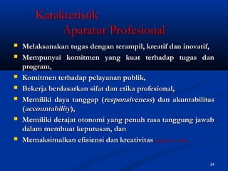 34
KarakteristikKarakteristik
Aparatur ProfesionalAparatur Profesional
 Melaksanakan tugas dengan terampil, kreatif dan inovatif,Melaksanakan tugas dengan terampil, kreatif dan inovatif,
 Mempunyai komitmen yang kuat terhadap tugas danMempunyai komitmen yang kuat terhadap tugas dan
program,program,
 Komitmen terhadap pelayanan publik,Komitmen terhadap pelayanan publik,
 Bekerja berdasarkan sifat dan etika profesional,Bekerja berdasarkan sifat dan etika profesional,
 Memiliki daya tanggap (Memiliki daya tanggap (responsivenessresponsiveness) dan akuntabilitas) dan akuntabilitas
((accountabilityaccountability),),
 Memiliki derajat otonomi yang penuh rasa tanggung jawabMemiliki derajat otonomi yang penuh rasa tanggung jawab
dalam membuat keputusan, dandalam membuat keputusan, dan
 Memaksimalkan efisiensi dan kreativitasMemaksimalkan efisiensi dan kreativitas (Stilman H., 1992),(Stilman H., 1992),
 