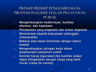 35
PRINSIP-PRINSIP PENGEMBANGANPRINSIP-PRINSIP PENGEMBANGAN
PROFESIONALISME DALAM PELAYANANPROFESIONALISME DALAM PELAYANAN
PUBLIKPUBLIK
1.1. Mengembangkan modernisasi, kualitas,Mengembangkan modernisasi, kualitas,
efisiensi, dan kepekaan.efisiensi, dan kepekaan.
2.2. Pendekatan yang pragmatis dan bukan dogmatisPendekatan yang pragmatis dan bukan dogmatis
3.3. Berorientasi kepada kepuasaan pelangganBerorientasi kepada kepuasaan pelanggan
(masyarakat)(masyarakat)
4.4. Bekerja atas dasar kemitraan dengan sektorBekerja atas dasar kemitraan dengan sektor
swastaswasta
5.5. Mengembangkan jaringan kerja dalamMengembangkan jaringan kerja dalam
pelaksanaan pelayanan publikpelaksanaan pelayanan publik
6.6. Kontrak Karya digunakan jika kualitas outputKontrak Karya digunakan jika kualitas output
dapat ditingkatkan dengan harga yang lebihdapat ditingkatkan dengan harga yang lebih
murah (value for money)murah (value for money)
11
 