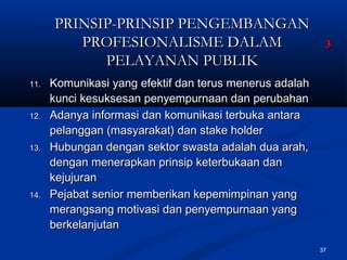 37
PRINSIP-PRINSIP PENGEMBANGANPRINSIP-PRINSIP PENGEMBANGAN
PROFESIONALISME DALAMPROFESIONALISME DALAM
PELAYANAN PUBLIKPELAYANAN PUBLIK
11.11. Komunikasi yang efektif dan terus menerus adalahKomunikasi yang efektif dan terus menerus adalah
kunci kesuksesan penyempurnaan dan perubahankunci kesuksesan penyempurnaan dan perubahan
12.12. Adanya informasi dan komunikasi terbuka antaraAdanya informasi dan komunikasi terbuka antara
pelanggan (masyarakat) dan stake holderpelanggan (masyarakat) dan stake holder
13.13. Hubungan dengan sektor swasta adalah dua arah,Hubungan dengan sektor swasta adalah dua arah,
dengan menerapkan prinsip keterbukaan dandengan menerapkan prinsip keterbukaan dan
kejujurankejujuran
14.14. Pejabat senior memberikan kepemimpinan yangPejabat senior memberikan kepemimpinan yang
merangsang motivasi dan penyempurnaan yangmerangsang motivasi dan penyempurnaan yang
berkelanjutanberkelanjutan
33
 
