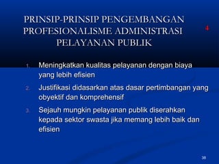 38
PRINSIP-PRINSIP PENGEMBANGANPRINSIP-PRINSIP PENGEMBANGAN
PROFESIONALISME ADMINISTRASIPROFESIONALISME ADMINISTRASI
PELAYANAN PUBLIKPELAYANAN PUBLIK
1.1. Meningkatkan kualitas pelayanan dengan biayaMeningkatkan kualitas pelayanan dengan biaya
yang lebih efisienyang lebih efisien
2.2. Justifikasi didasarkan atas dasar pertimbangan yangJustifikasi didasarkan atas dasar pertimbangan yang
obyektif dan komprehensifobyektif dan komprehensif
3.3. Sejauh mungkin pelayanan publik diserahkanSejauh mungkin pelayanan publik diserahkan
kepada sektor swasta jika memang lebih baik dankepada sektor swasta jika memang lebih baik dan
efisienefisien
44
 