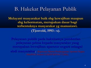 4
B. Hakekat Pelayanan PublikB. Hakekat Pelayanan Publik
Melayani masyarakat baik sbg kewajiban maupunMelayani masyarakat baik sbg kewajiban maupun
sbg kehormatan, merupakan dasar bagisbg kehormatan, merupakan dasar bagi
terbentuknya masyarakat yg manusiawi.terbentuknya masyarakat yg manusiawi.
(Tjosvold, 1993 : x).(Tjosvold, 1993 : x).
Pelayanan publik pada hakekatnya pemberianPelayanan publik pada hakekatnya pemberian
pelayanan prima kepada masyarakat yangpelayanan prima kepada masyarakat yang
merupakan kewajiban aparatur negara sebagaimerupakan kewajiban aparatur negara sebagai
abdi masyarakatabdi masyarakat.. (Keputusan Menteri Pendayagunaan Aparatur Negara(Keputusan Menteri Pendayagunaan Aparatur Negara
(MenPAN) Nomor 63/KEP/M.PAN/7/2003),(MenPAN) Nomor 63/KEP/M.PAN/7/2003),
 