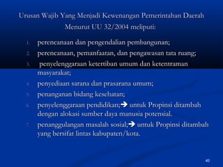 40
1.1. perencanaan dan pengendalian pembangunan;perencanaan dan pengendalian pembangunan;
2.2. perencanaan, pemanfaatan, dan pengawasan tata ruang;perencanaan, pemanfaatan, dan pengawasan tata ruang;
3.3. penyelenggaraan ketertiban umum dan ketentramanpenyelenggaraan ketertiban umum dan ketentraman
masyarakat;masyarakat;
4.4. penyediaan sarana dan prasarana umum;penyediaan sarana dan prasarana umum;
5.5. penanganan bidang kesehatan;penanganan bidang kesehatan;
6.6. penyelenggaraan pendidikan;penyelenggaraan pendidikan; untuk Propinsi ditambahuntuk Propinsi ditambah
dengan alokasi sumber daya manusia potensial.dengan alokasi sumber daya manusia potensial.
7.7. penanggulangan masalah sosial;penanggulangan masalah sosial; untuk Propinsi ditambahuntuk Propinsi ditambah
yang bersifat lintas kabupaten/kota.yang bersifat lintas kabupaten/kota.
Urusan Wajib Yang MenjadiUrusan Wajib Yang Menjadi KewenangaKewenangann Pemerintahan DaerahPemerintahan Daerah
Menurut UU 32/2004Menurut UU 32/2004 meliputi:meliputi:
 
