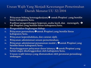 41
8.8. PPelayanan bidang ketenagakerjaan;elayanan bidang ketenagakerjaan; untuk Propinsi yang bersifatuntuk Propinsi yang bersifat
lintas kabupaten/kota.lintas kabupaten/kota.
9.9. Fasilitasi pengembangan koperasi, usaha kecil, danFasilitasi pengembangan koperasi, usaha kecil, dan menengah;menengah; 
utk Propinsi yang bersifat lintas kabupaten/kota.utk Propinsi yang bersifat lintas kabupaten/kota.
10.10. Pengendalian lingkungan hidup;Pengendalian lingkungan hidup;
11.11. Pelayanan pertanahan;Pelayanan pertanahan;untuk Propinsi yang bersifat lintasuntuk Propinsi yang bersifat lintas
kabupaten/kota.kabupaten/kota.
12.12. PPelayanan kependudukan, dan catatan sipil;elayanan kependudukan, dan catatan sipil;
13.13. PPelayanan administrasi umum pemerintahan;elayanan administrasi umum pemerintahan;
14.14. PPelayanan administrasi penanaman modal ;elayanan administrasi penanaman modal ; untuk Propinsi yanguntuk Propinsi yang
bersifat lintas kabupaten/kota.bersifat lintas kabupaten/kota.
15.15. PPenyelenggaraan pelayanan dasar lainnyaenyelenggaraan pelayanan dasar lainnya;; untuk Propinsi yanguntuk Propinsi yang
belum dapat diselenggarakan oleh kabupaten/kota.belum dapat diselenggarakan oleh kabupaten/kota.
16.16. UUrusan wajib lainnya yang diamanatkan oleh peraturan perundang-rusan wajib lainnya yang diamanatkan oleh peraturan perundang-
undangan.undangan.
Urusan Wajib Yang MenjadiUrusan Wajib Yang Menjadi KewenangaKewenangann PemerintahanPemerintahan
DaerahDaerah Menurut UU 32/2004Menurut UU 32/2004
 