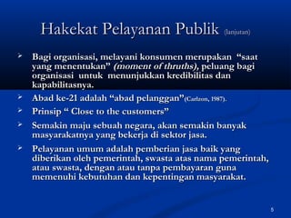 5
Hakekat Pelayanan PublikHakekat Pelayanan Publik (lanjutan)(lanjutan)
 Bagi organisasi, melayani konsumen merupakan “saatBagi organisasi, melayani konsumen merupakan “saat
yang menentukan”yang menentukan” (moment of thruths),(moment of thruths), peluang bagipeluang bagi
organisasi untuk menunjukkan kredibilitas danorganisasi untuk menunjukkan kredibilitas dan
kapabilitasnya.kapabilitasnya.
 Abad ke-21 adalah “abad pelanggan”Abad ke-21 adalah “abad pelanggan”(Carlzon, 1987).(Carlzon, 1987).
 Prinsip “ Close to the customers”Prinsip “ Close to the customers”
 Semakin maju sebuah negara, akan semakin banyakSemakin maju sebuah negara, akan semakin banyak
masyarakatnya yang bekerja di sektor jasa.masyarakatnya yang bekerja di sektor jasa.
 Pelayanan umum adalah pemberian jasa baik yangPelayanan umum adalah pemberian jasa baik yang
diberikan oleh pemerintah, swasta atas nama pemerintah,diberikan oleh pemerintah, swasta atas nama pemerintah,
atau swasta, dengan atau tanpa pembayaran gunaatau swasta, dengan atau tanpa pembayaran guna
memenuhi kebutuhan dan kepentingan masyarakat.memenuhi kebutuhan dan kepentingan masyarakat.
 