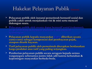 6
 Pelayanan publik oleh instansi pemerintah bermotif sosial danPelayanan publik oleh instansi pemerintah bermotif sosial dan
politik yakni untuk menjalankan visi & misi serta mencaripolitik yakni untuk menjalankan visi & misi serta mencari
dukungan suara.dukungan suara.
 Pelayanan publik oleh swasta dapat bermotif sosial (volunteer),Pelayanan publik oleh swasta dapat bermotif sosial (volunteer),
tetapi lebih banyak bermotif ekonomi yakni mencaritetapi lebih banyak bermotif ekonomi yakni mencari
keuntungan.keuntungan.
 Pelayanan publik kepada masyarakatPelayanan publik kepada masyarakat dapatdapat diberikan secaradiberikan secara
cuma-cuma sebagai kompensasi dari pembayaran pajak,cuma-cuma sebagai kompensasi dari pembayaran pajak,
ataupun ditarik bayaran.ataupun ditarik bayaran.
 Tarif pelayanan publik oleh pemerintah ditetapkan berdasarkanTarif pelayanan publik oleh pemerintah ditetapkan berdasarkan
harga produksi atau tarif yang paling terjangkau.harga produksi atau tarif yang paling terjangkau.
 Pemberian pelayanan publik secara seragam kepada semuaPemberian pelayanan publik secara seragam kepada semua
warganegara sebenarnya justru tidak adil karena kebutuhan &warganegara sebenarnya justru tidak adil karena kebutuhan &
kepentingan masyarakat berbeda-beda.kepentingan masyarakat berbeda-beda.
Hakekat Pelayanan PublikHakekat Pelayanan Publik (lanjutan)(lanjutan)
 