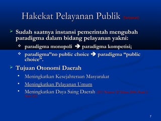 7
 Sudah saatnya instansi pemerintah mengubahSudah saatnya instansi pemerintah mengubah
paradigma dalam bidang pelayanan yakni:paradigma dalam bidang pelayanan yakni:
 paradigma monopoliparadigma monopoli  paradigma kompetisi;paradigma kompetisi;
 paradigma”no public choiceparadigma”no public choice  paradigma “publicparadigma “public
choice”.choice”.
 Tujuan Otonomi DaerahTujuan Otonomi Daerah
 Meningkatkan Kesejahteraan MasyarakatMeningkatkan Kesejahteraan Masyarakat
 Meningkatkan Pelayanan UmumMeningkatkan Pelayanan Umum
 Meningkatkan Daya Saing DaerahMeningkatkan Daya Saing Daerah {UU Nomor 32 Tahun 2004, Pasal 2{UU Nomor 32 Tahun 2004, Pasal 2
Ayat (3)}Ayat (3)}
Hakekat Pelayanan PublikHakekat Pelayanan Publik (lanjutan)(lanjutan)
 