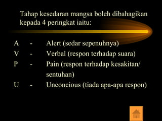 Tahap kesedaran mangsa boleh dibahagikan kepada 4 peringkat iaitu: A - Alert (sedar sepenuhnya) V - Verbal (respon terhadap suara) P - Pain (respon terhadap kesakitan/ sentuhan) U - Unconcious (tiada apa-apa respon) 