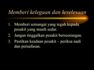 Memberi kelegaan dan keselesaan Memberi semangat yang teguh kepada pesakit yang masih sedar. Jangan tinggalkan pesakit berseorangan. Pastikan keadaan pesakit – periksa nadi dan pernafasan. 