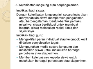 3. Keterlibatan langsung atau berpengalaman.
Implikasi bagi siswa:
Dengan keterlibatan langsung ini, secara logis akan
menyebabkan siswa memperoleh pengalaman
atau berpengalaman. Bentuk-bentuk perilaku
misalnya: siswa berdiskusi untuk membuat
laporan, siswa melakukan reaksi kimia dan
sejenisnya.
Implikasi bagi guru:
 Mengaktifan peran individual atau kelompok kecil
di dalam penyelesaian tugas.
 Menggunakan media secara langsung dan
melibatkan siswa untuk melakukan berbagai
percobaan atau eksperimen.
 Memberi keleluasaan kepada siswa untuk
melakukan berbagai percobaan atau eksperimen.

 