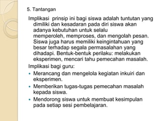 5. Tantangan

Implikasi prinsip ini bagi siswa adalah tuntutan yang
dimiliki dan kesadaran pada diri siswa akan
adanya kebutuhan untuk selalu
memperoleh, memproses, dan mengolah pesan.
Siswa juga harus memiliki keingintahuan yang
besar terhadap segala permasalahan yang
dihadapi. Bentuk-bentuk perilaku: melakukan
eksperimen, mencari tahu pemecahan masalah.
Implikasi bagi guru:
 Merancang dan mengelola kegiatan inkuiri dan
eksperimen.
 Memberikan tugas-tugas pemecahan masalah
kepada siswa.
 Mendorong siswa untuk membuat kesimpulan
pada setiap sesi pembelajaran.

 