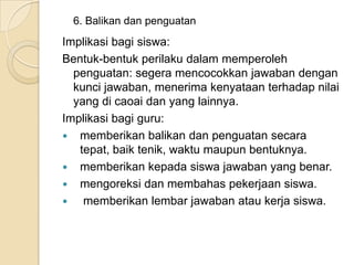 6. Balikan dan penguatan

Implikasi bagi siswa:
Bentuk-bentuk perilaku dalam memperoleh
penguatan: segera mencocokkan jawaban dengan
kunci jawaban, menerima kenyataan terhadap nilai
yang di caoai dan yang lainnya.
Implikasi bagi guru:
 memberikan balikan dan penguatan secara
tepat, baik tenik, waktu maupun bentuknya.
 memberikan kepada siswa jawaban yang benar.
 mengoreksi dan membahas pekerjaan siswa.

memberikan lembar jawaban atau kerja siswa.

 