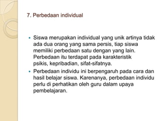 7. Perbedaan individual

Siswa merupakan individual yang unik artinya tidak
ada dua orang yang sama persis, tiap siswa
memiliki perbedaan satu dengan yang lain.
Perbedaan itu terdapat pada karakteristik
psikis, kepribadian, sifat-sifatnya.
 Perbedaan individu ini berpengaruh pada cara dan
hasil belajar siswa. Karenanya, perbedaan individu
perlu di perhatikan oleh guru dalam upaya
pembelajaran.


 