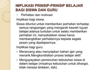 IMPLIKASI PRINSIP-PRINSIP BELAJAR
BAGI SISWA DAN GURU
Perhatian dan motivasi
Implikasi bagi siswa.
Siswa dituntut untuk memberikan perhatian terhadap
semua rangsangan yang mengarah kearah tujuan
belajar.adanya tuntutan untuk selalu memberikan
perhatian ini, menyebabkan siswa harus
membangkitkan perhatiannya kepada segala
pesan yang dipelajaarinya.
Implikasi bagi guru:
 Merancang atau menyiapkan bahan ajar yang
menarik.Mengkondisikan proses belajar aktif.
 Mengupayakan pemenuhan kebutuhan siswa di
dalam belajar (misalnya kebutuhan untuk dihargai,
tidak merasa tertekan, dsb).
1.

 