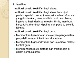 2. Keaktifan.

Implikasi prinsip keaktifan bagi siswa:
Implikasi prinsip keaktifan bagi siswa berwujud
perilaku-perilaku seperti mencari sumber informasi
yang dibutuhkan, menganalisis hasil percobaan,
ingin tahu hasil dari suatu reaksi kimia, membuat
karya tulis, membuat klipping, dan perilaku sejenis
lainnya.
Implikasi prinsip keaktifan bagi guru:
 Memberikan kesempatan melakukan pengamatan,
penyelidikan atau inkuiri dan eksperimen.
 Memberikan tugas individual dan kelompok melalui
kontrol guru.
 Menggunakan multi metode dan multi media di
dalam pembelajaran.

 