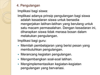 4. Pengulangan
Implikasi bagi siswa:
Implikasi adanya prinsip pengulangan bagi siswa
adalah kesadaran siswa untuk bersedia
mengerjakan latihan-latihan yang berulang untuk
satu macam permasalahan. Dengan kesadaran ini,
diharapkan siswa tidak merasa bosan dalam
melakukan pengulangan.
Implikasi bagi guru:
 Memilah pembelajaran yang berisi pesan yang
membutuhkan pengulangan.
 Merancang kegiatan pengulangan.
 Mengembangkan soal-soal latihan.
 Mengimplementasikan kegiatan-kegiatan
pengulangan yang bervariasi.

 