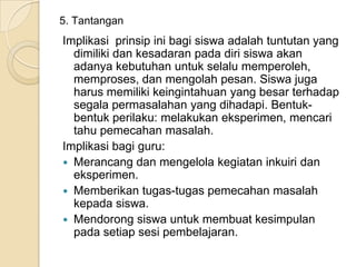 5. Tantangan

Implikasi prinsip ini bagi siswa adalah tuntutan yang
dimiliki dan kesadaran pada diri siswa akan
adanya kebutuhan untuk selalu memperoleh,
memproses, dan mengolah pesan. Siswa juga
harus memiliki keingintahuan yang besar terhadap
segala permasalahan yang dihadapi. Bentukbentuk perilaku: melakukan eksperimen, mencari
tahu pemecahan masalah.
Implikasi bagi guru:
 Merancang dan mengelola kegiatan inkuiri dan
eksperimen.
 Memberikan tugas-tugas pemecahan masalah
kepada siswa.
 Mendorong siswa untuk membuat kesimpulan
pada setiap sesi pembelajaran.

 