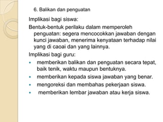 6. Balikan dan penguatan

Implikasi bagi siswa:
Bentuk-bentuk perilaku dalam memperoleh
penguatan: segera mencocokkan jawaban dengan
kunci jawaban, menerima kenyataan terhadap nilai
yang di caoai dan yang lainnya.
Implikasi bagi guru:
 memberikan balikan dan penguatan secara tepat,
baik tenik, waktu maupun bentuknya.
 memberikan kepada siswa jawaban yang benar.
 mengoreksi dan membahas pekerjaan siswa.

memberikan lembar jawaban atau kerja siswa.

 