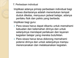 7. Perbedaan individual

Implikasi adanya prinsip perbedaan individual bagi
siswa diantaranya adalah menentukan tempat
duduk dikelas, menyusun jadwal belajar, adanya
perilaku fisik dan psikis yang berbeda.
Implikasi bagi guru:
 Para siswa harus dapat dibantu untuk memahami
kekuatan dan kelemahan dirinya dan untuk
selanjutnya mendapat perlakuan dan layanan
kegiatan belajar yang mereka butuhklan.
 Para siswa harus terus didorong memahami
potensi dirinya dan untuk selanjutnya mampu
merencanakan dan melaksanakan kegiatan.

 