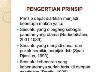 PENGERTIAN PRINSIP
Prinsip dapat diartikan menjadi
beberapa makna yaitu:
 Sesuatu yang dipegang sebagai
panutan yang utama (Badudu&Zein,
2001:1089).
 Sesuatu yang menjadi dasar dari
pokok berpikir, berpijak dsb (Syah
Djanilus, 1993)
 Sesuatu kebenaran yang
kebenarannya sudah terbukti dengan

 