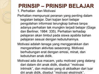 PRINSIP – PRINSIP BELAJAR
1. Perhatian dan Motivasi
Perhatian mempunyai peranan yang penting dalam
kegiatan belajar. Dari kajian teori belajar
pengolahan informasi terungkap bahwa tanpa
adanya perhatian tak mungkin terjadi belajar (Gage
dan Berliner, 1984: 335). Perhatian terhadap
pelajaran akan timbul pada siswa apabila bahan
pelajaran sesuai dengan kebutuhannya.
Motivasi adalah tenaga yang menggerakkan dan
mengarahkan aktivitas seseorang. Motivasi
berhubungan erat dengan emosi, minat, dan
kebutuhan anak didik.
Motivasi ada dua macam, yaitu motivasi yang datang
dari dalam diri anak didik, disebut ‘’motivasi
intrinsik’’, dan motivasi yang di akibatkan dari luar
diri anak didik, disebut ‘’motivasi ekstrinsik’’.

 