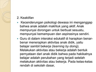 2. Keaktifan
 Kecenderungan psikologi dewasa ini menganggap
bahwa anak adalah makhluk yang aktif. Anak
mempunyai dorongan untuk berbuat sesuatu,
mempunyai kemampuan dan aspirasinya sendiri.
 Guru di dalam interaksi edukatif di harapkan benarbenar menerapkan aktivitas anak didik, yaitu
belajar sambil bekerja (learning by doing).
Melakukan aktivitas atau bekerja adalah bentuk
pernyataan dari anak didik bahwa pada hakikatnya
belajar adalah perubahan yang terjadi setelah
melakukan aktivitas atau bekerja. Pada kelas-kelas
rendah di sekolah dasar,

 