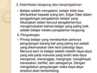 3. Keterlibatan langsung atau berpengalaman
Belajar adalah mengalami, belajar tidak bisa
dilimpahkan kepada orang lain. Edgar Dale dalam
penggolongan pengalaman belajar yang
dituangkan dalam kerucut pengalamannya
mengemukakan bahwa belajar yang paling baik
adalah belajar melalui pengalaman langsung.
4. Pengulangan
 Prinsip belajar yang menekankan perlunya
pengulangan barang kali yang paling tua adalah
yang dikemukakan oleh teori psikologi daya.
Menurut teori ini belajar adalah melatih daya-daya
yang ada pada manusia yang terdiri atas daya
mengamat, menanggap, mengingat, mengkhayal,
merasakan, berfikir, dan sebagainya. Dengan
mengadakan pengulangan maka daya-daya
tersebut akan berkembang.


 