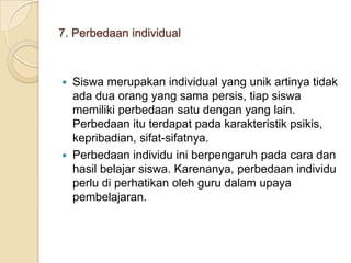 7. Perbedaan individual

Siswa merupakan individual yang unik artinya tidak
ada dua orang yang sama persis, tiap siswa
memiliki perbedaan satu dengan yang lain.
Perbedaan itu terdapat pada karakteristik psikis,
kepribadian, sifat-sifatnya.
 Perbedaan individu ini berpengaruh pada cara dan
hasil belajar siswa. Karenanya, perbedaan individu
perlu di perhatikan oleh guru dalam upaya
pembelajaran.


 