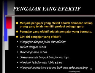 PENGAJAR YANG EFEKTIF
 Menjadi pengajar yang efektif adalah dambaan setiap
orang yang telah memilih profesi sebagai guru.
 Pengajar yang efektif adalah pengajar yang bermutu.
 Ciri-ciri pengajar yang efektif :

 Mengajar dengan jelas dan efisien
 Dekat dengan siswa
 Disenangi oleh siswa
 Siswa merasa banyak belajar darinya
 Menjadi teladan dan idola siswa
 Melayani mahasiswa secara baik dan suka menolong
( Lihat lanjutan )

16

 