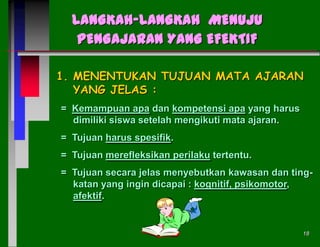 LANGKAH-LANGKAH MENUJU
PENGAJARAN YANG EFEKTIF
1. MENENTUKAN TUJUAN MATA AJARAN
YANG JELAS :
= Kemampuan apa dan kompetensi apa yang harus
dimiliki siswa setelah mengikuti mata ajaran.

= Tujuan harus spesifik.
= Tujuan merefleksikan perilaku tertentu.
= Tujuan secara jelas menyebutkan kawasan dan tingkatan yang ingin dicapai : kognitif, psikomotor,
afektif.

18

 