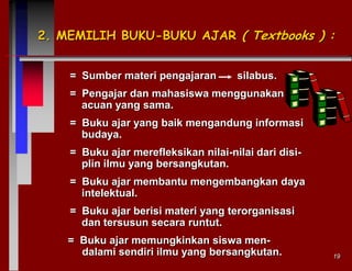 2. MEMILIH BUKU-BUKU AJAR ( Textbooks ) :
= Sumber materi pengajaran

silabus.

= Pengajar dan mahasiswa menggunakan
acuan yang sama.

= Buku ajar yang baik mengandung informasi
budaya.
= Buku ajar merefleksikan nilai-nilai dari disiplin ilmu yang bersangkutan.
= Buku ajar membantu mengembangkan daya
intelektual.
= Buku ajar berisi materi yang terorganisasi
dan tersusun secara runtut.
= Buku ajar memungkinkan siswa mendalami sendiri ilmu yang bersangkutan.

19

 