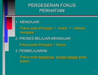 PERGESERAN FOKUS
PERHATIAN
1. MENGAJAR :
Fokus pada Pengajar + materi + metoda
mengajar
2. PROSES BELAJAR-MENGAJAR :
Fokus pada Pengajar + Siswa
3. PEMBELAJARAN :
Fokus pada terjadinya proses belajar pada
Siswa.
2

 