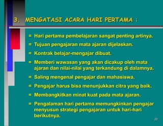 3. MENGATASI ACARA HARI PERTAMA :
= Hari pertama pembelajaran sangat penting artinya.
= Tujuan pengajaran mata ajaran dijelaskan.
= Kontrak belajar-mengajar dibuat.
= Memberi wawasan yang akan dicakup oleh mata
ajaran dan nilai-nilai yang terkandung di dalamnya.
= Saling mengenal pengajar dan mahasiswa.
= Pengajar harus bisa menunjukkan citra yang baik.

= Membangkitkan minat kuat pada mata ajaran.
= Pengalaman hari pertama memungkinkan pengajar
menyusun strategi pengajaran untuk hari-hari
berikutnya.

20

 