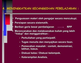 4. MENINGKATKAN KECANGGIHAN PEBELAJARAN :
= Penguasaan materi oleh pengajar secara mencukupi.
= Persiapan secara sistematik.

= Berikan garis besar pembelajaran

RPP

= Merencanakan dan melaksanakan kuliah yang lebih
“hidup” dan menggairahkan :
- Perkuliahan yang partisipatif.
- Tugas menulis dan menyajikan secara lisan.
- Pemecahan masalah : contoh, demonstrasi,
latihan, kasus.

- Diskusi kelas / Diskusi kelompok.
- Keterampilan Analisis.
21

 