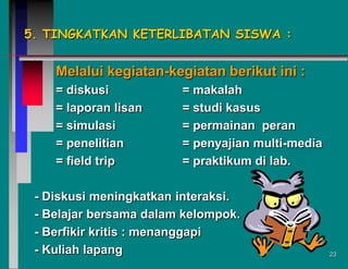5. TINGKATKAN KETERLIBATAN SISWA :

Melalui kegiatan-kegiatan berikut ini :
= diskusi
= laporan lisan
= simulasi
= penelitian
= field trip

= makalah
= studi kasus
= permainan peran
= penyajian multi-media
= praktikum di lab.

- Diskusi meningkatkan interaksi.
- Belajar bersama dalam kelompok.
- Berfikir kritis : menanggapi
- Kuliah lapang

23

 