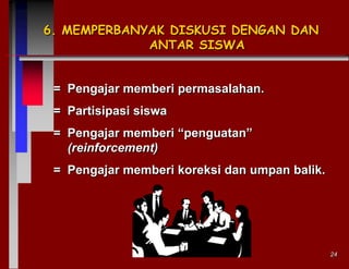 6. MEMPERBANYAK DISKUSI DENGAN DAN
ANTAR SISWA

= Pengajar memberi permasalahan.
= Partisipasi siswa
= Pengajar memberi “penguatan”
(reinforcement)
= Pengajar memberi koreksi dan umpan balik.

24

 